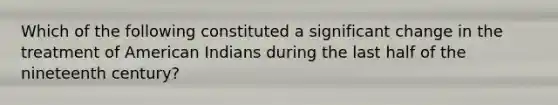 Which of the following constituted a significant change in the treatment of American Indians during the last half of the nineteenth century?