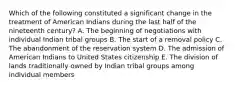 Which of the following constituted a significant change in the treatment of American Indians during the last half of the nineteenth century? A. The beginning of negotiations with individual Indian tribal groups B. The start of a removal policy C. The abandonment of the reservation system D. The admission of American Indians to United States citizenship E. The division of lands traditionally owned by Indian tribal groups among individual members