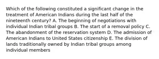 Which of the following constituted a significant change in the treatment of American Indians during the last half of the nineteenth century? A. The beginning of negotiations with individual Indian tribal groups B. The start of a removal policy C. The abandonment of the reservation system D. The admission of American Indians to United States citizenship E. The division of lands traditionally owned by Indian tribal groups among individual members