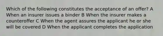 Which of the following constitutes the acceptance of an offer? A When an insurer issues a binder B When the insurer makes a counteroffer C When the agent assures the applicant he or she will be covered D When the applicant completes the application