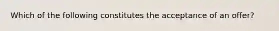 Which of the following constitutes the acceptance of an offer?