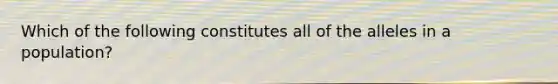 Which of the following constitutes all of the alleles in a population?