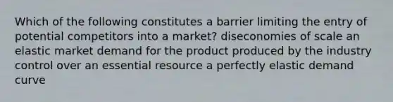 Which of the following constitutes a barrier limiting the entry of potential competitors into a market? diseconomies of scale an elastic market demand for the product produced by the industry control over an essential resource a perfectly elastic demand curve