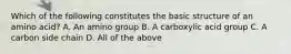 Which of the following constitutes the basic structure of an amino acid? A. An amino group B. A carboxylic acid group C. A carbon side chain D. All of the above