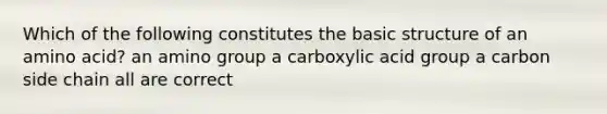 Which of the following constitutes the basic structure of an amino acid? an amino group a carboxylic acid group a carbon side chain all are correct