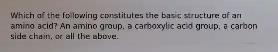 Which of the following constitutes the basic structure of an amino acid? An amino group, a carboxylic acid group, a carbon side chain, or all the above.