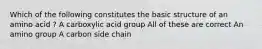 Which of the following constitutes the basic structure of an amino acid ? A carboxylic acid group All of these are correct An amino group A carbon side chain