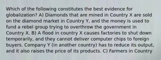 Which of the following constitutes the best evidence for globalization? A) Diamonds that are mined in Country X are sold on the diamond market in Country Y, and the money is used to fund a rebel group trying to overthrow the government in Country X. B) A flood in country X causes factories to shut down temporarily, and they cannot deliver computer chips to foreign buyers. Company Y (in another country) has to reduce its output, and it also raises the price of its products. C) Farmers in Country