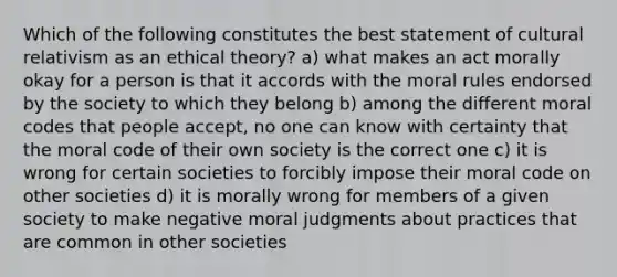 Which of the following constitutes the best statement of cultural relativism as an ethical theory? a) what makes an act morally okay for a person is that it accords with the moral rules endorsed by the society to which they belong b) among the different moral codes that people accept, no one can know with certainty that the moral code of their own society is the correct one c) it is wrong for certain societies to forcibly impose their moral code on other societies d) it is morally wrong for members of a given society to make negative moral judgments about practices that are common in other societies