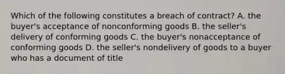 Which of the following constitutes a breach of contract? A. the buyer's acceptance of nonconforming goods B. the seller's delivery of conforming goods C. the buyer's nonacceptance of conforming goods D. the seller's nondelivery of goods to a buyer who has a document of title