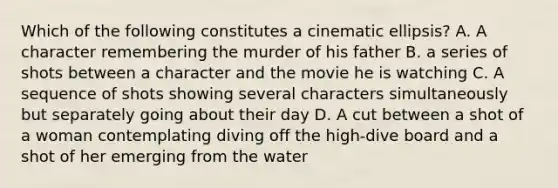 Which of the following constitutes a cinematic ellipsis? A. A character remembering the murder of his father B. a series of shots between a character and the movie he is watching C. A sequence of shots showing several characters simultaneously but separately going about their day D. A cut between a shot of a woman contemplating diving off the high-dive board and a shot of her emerging from the water