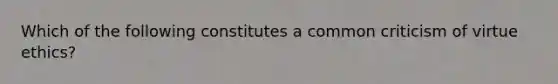 Which of the following constitutes a common criticism of virtue ethics?