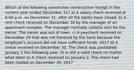 Which of the following constitutes constructive receipt in the current year ended December 31? a) A salary check received at 6:00 p.m. on December 31, after all the banks have closed. b) A rent check received on December 30 by the manager of an apartment complex. The manager normally collects rent for the owner. The owner was out of town. c) A paycheck received on December 29 that was not honored by the bank because the employer's account did not have sufficient funds. 2017 d) A check received on December 30. The check was postdated January 2 the following year. (it is still a valid check no matter what date) e) A check received on January 2. The check had been mailed on December 30. 2017