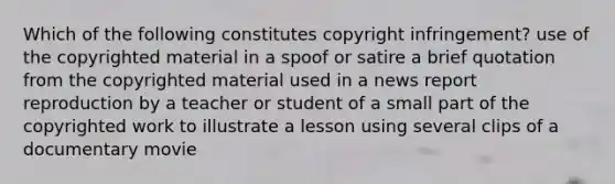 Which of the following constitutes copyright infringement? use of the copyrighted material in a spoof or satire a brief quotation from the copyrighted material used in a news report reproduction by a teacher or student of a small part of the copyrighted work to illustrate a lesson using several clips of a documentary movie