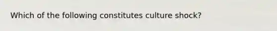 Which of the following constitutes culture shock?