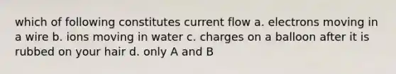 which of following constitutes current flow a. electrons moving in a wire b. ions moving in water c. charges on a balloon after it is rubbed on your hair d. only A and B