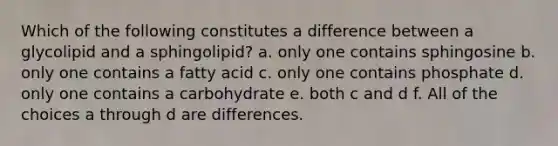 Which of the following constitutes a difference between a glycolipid and a sphingolipid? a. only one contains sphingosine b. only one contains a fatty acid c. only one contains phosphate d. only one contains a carbohydrate e. both c and d f. All of the choices a through d are differences.