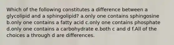 Which of the following constitutes a difference between a glycolipid and a sphingolipid? a.only one contains sphingosine b.only one contains a fatty acid c.only one contains phosphate d.only one contains a carbohydrate e.both c and d f.All of the choices a through d are differences.