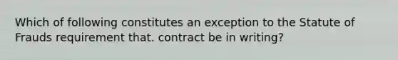 Which of following constitutes an exception to the Statute of Frauds requirement that. contract be in writing?