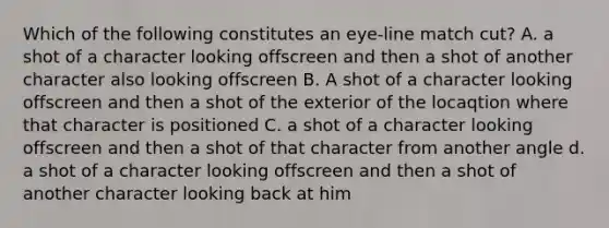 Which of the following constitutes an eye-line match cut? A. a shot of a character looking offscreen and then a shot of another character also looking offscreen B. A shot of a character looking offscreen and then a shot of the exterior of the locaqtion where that character is positioned C. a shot of a character looking offscreen and then a shot of that character from another angle d. a shot of a character looking offscreen and then a shot of another character looking back at him