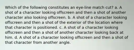 Which of the following constitutes an eye-line match cut? a. A shot of a character looking offscreen and then a shot of another character also looking offscreen. b. A shot of a character looking offscreen and then a shot of the exterior of the location where that character is positioned. c. A shot of a character looking offscreen and then a shot of another character looking back at him. d. A shot of a character looking offscreen and then a shot of that character from another angle.