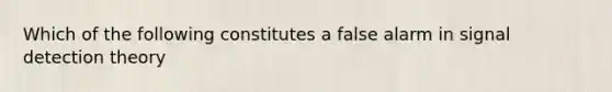 Which of the following constitutes a false alarm in signal detection theory