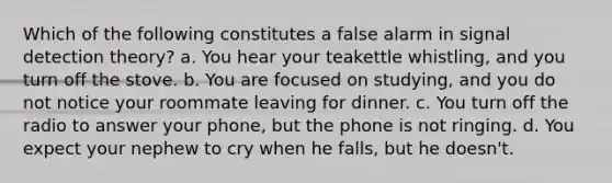 Which of the following constitutes a false alarm in signal detection theory? a. You hear your teakettle whistling, and you turn off the stove. b. You are focused on studying, and you do not notice your roommate leaving for dinner. c. You turn off the radio to answer your phone, but the phone is not ringing. d. You expect your nephew to cry when he falls, but he doesn't.