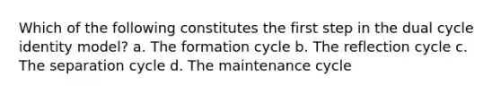 Which of the following constitutes the first step in the dual cycle identity model? a. The formation cycle b. The reflection cycle c. The separation cycle d. The maintenance cycle