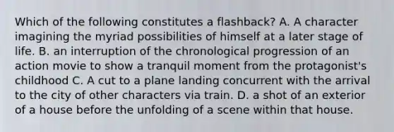 Which of the following constitutes a flashback? A. A character imagining the myriad possibilities of himself at a later stage of life. B. an interruption of the chronological progression of an action movie to show a tranquil moment from the protagonist's childhood C. A cut to a plane landing concurrent with the arrival to the city of other characters via train. D. a shot of an exterior of a house before the unfolding of a scene within that house.