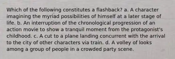 Which of the following constitutes a flashback? a. A character imagining the myriad possibilities of himself at a later stage of life. b. An interruption of the chronological progression of an action movie to show a tranquil moment from the protagonist's childhood. c. A cut to a plane landing concurrent with the arrival to the city of other characters via train. d. A volley of looks among a group of people in a crowded party scene.