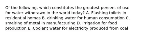 Of the following, which constitutes the greatest percent of use for water withdrawn in the world today? A. Flushing toilets in residential homes B. drinking water for human consumption C. smelting of metal in manufacturing D. irrigation for food production E. Coolant water for electricity produced from coal