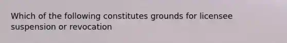 Which of the following constitutes grounds for licensee suspension or revocation