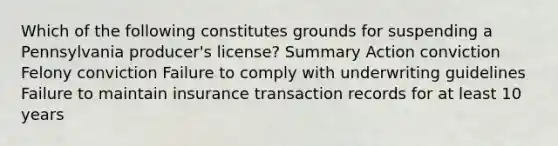 Which of the following constitutes grounds for suspending a Pennsylvania producer's license? Summary Action conviction Felony conviction Failure to comply with underwriting guidelines Failure to maintain insurance transaction records for at least 10 years