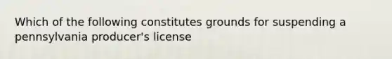 Which of the following constitutes grounds for suspending a pennsylvania producer's license