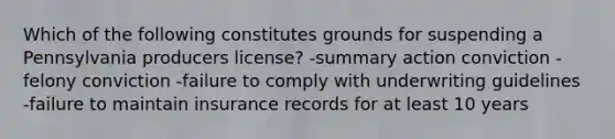 Which of the following constitutes grounds for suspending a Pennsylvania producers license? -summary action conviction -felony conviction -failure to comply with underwriting guidelines -failure to maintain insurance records for at least 10 years