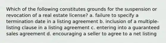 Which of the following constitutes grounds for the suspension or revocation of a real estate license? a. failure to specify a termination date in a listing agreement b. inclusion of a multiple-listing clause in a listing agreement c. entering into a guaranteed sales agreement d. encouraging a seller to agree to a net listing