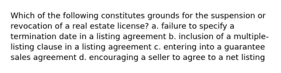 Which of the following constitutes grounds for the suspension or revocation of a real estate license? a. failure to specify a termination date in a listing agreement b. inclusion of a multiple-listing clause in a listing agreement c. entering into a guarantee sales agreement d. encouraging a seller to agree to a net listing