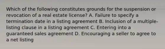 Which of the following constitutes grounds for the suspension or revocation of a real estate license? A. Failure to specify a termination date in a listing agreement B. Inclusion of a multiple-listing clause in a listing agreement C. Entering into a guaranteed sales agreement D. Encouraging a seller to agree to a net listing