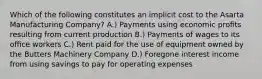 Which of the following constitutes an implicit cost to the Asarta Manufacturing Company? A.) Payments using economic proﬁts resulting from current production B.) Payments of wages to its oﬃce workers C.) Rent paid for the use of equipment owned by the Butters Machinery Company D.) Foregone interest income from using savings to pay for operating expenses