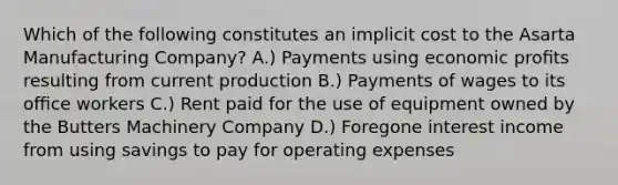 Which of the following constitutes an implicit cost to the Asarta Manufacturing Company? A.) Payments using economic proﬁts resulting from current production B.) Payments of wages to its oﬃce workers C.) Rent paid for the use of equipment owned by the Butters Machinery Company D.) Foregone interest income from using savings to pay for operating expenses