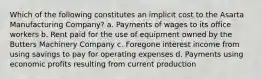 Which of the following constitutes an implicit cost to the Asarta Manufacturing Company? a. Payments of wages to its office workers b. Rent paid for the use of equipment owned by the Butters Machinery Company c. Foregone interest income from using savings to pay for operating expenses d. Payments using economic profits resulting from current production