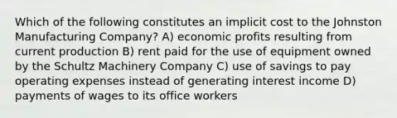 Which of the following constitutes an implicit cost to the Johnston Manufacturing Company? A) economic profits resulting from current production B) rent paid for the use of equipment owned by the Schultz Machinery Company C) use of savings to pay operating expenses instead of generating interest income D) payments of wages to its office workers