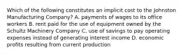 Which of the following constitutes an implicit cost to the Johnston Manufacturing Company? A. payments of wages to its office workers B. rent paid for the use of equipment owned by the Schultz Machinery Company C. use of savings to pay operating expenses instead of generating interest income D. economic profits resulting from current production