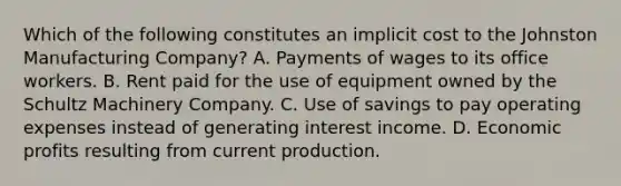 Which of the following constitutes an implicit cost to the Johnston Manufacturing Company? A. Payments of wages to its office workers. B. Rent paid for the use of equipment owned by the Schultz Machinery Company. C. Use of savings to pay operating expenses instead of generating interest income. D. Economic profits resulting from current production.