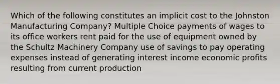 Which of the following constitutes an implicit cost to the Johnston Manufacturing Company? Multiple Choice payments of wages to its office workers rent paid for the use of equipment owned by the Schultz Machinery Company use of savings to pay operating expenses instead of generating interest income economic profits resulting from current production