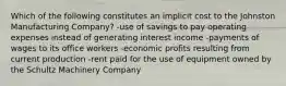 Which of the following constitutes an implicit cost to the Johnston Manufacturing Company? -use of savings to pay operating expenses instead of generating interest income -payments of wages to its office workers -economic profits resulting from current production -rent paid for the use of equipment owned by the Schultz Machinery Company