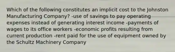 Which of the following constitutes an implicit cost to the Johnston Manufacturing Company? -use of savings to pay operating expenses instead of generating interest income -payments of wages to its office workers -economic profits resulting from current production -rent paid for the use of equipment owned by the Schultz Machinery Company