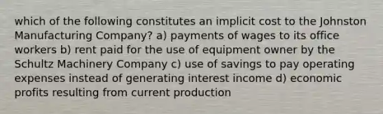 which of the following constitutes an implicit cost to the Johnston Manufacturing Company? a) payments of wages to its office workers b) rent paid for the use of equipment owner by the Schultz Machinery Company c) use of savings to pay operating expenses instead of generating interest income d) economic profits resulting from current production