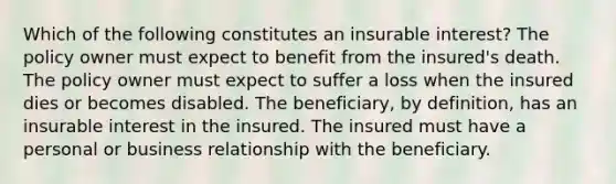 Which of the following constitutes an insurable interest? The policy owner must expect to benefit from the insured's death. The policy owner must expect to suffer a loss when the insured dies or becomes disabled. The beneficiary, by definition, has an insurable interest in the insured. The insured must have a personal or business relationship with the beneficiary.