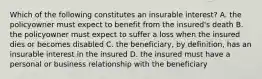 Which of the following constitutes an insurable interest? A. the policyowner must expect to benefit from the insured's death B. the policyowner must expect to suffer a loss when the insured dies or becomes disabled C. the beneficiary, by definition, has an insurable interest in the insured D. the insured must have a personal or business relationship with the beneficiary